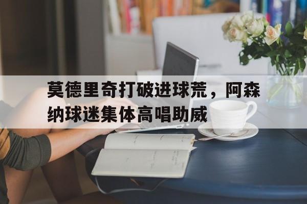 莫德里奇打破进球荒，阿森纳球迷集体高唱助威