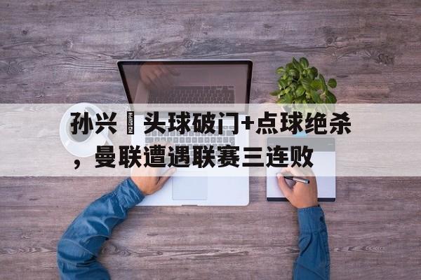 孙兴慜头球破门+点球绝杀，曼联遭遇联赛三连败梅西读秒任意球绝杀